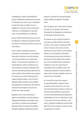 www.e-compos.org.br
                                                                                      | E-ISSN 1808-2599 |


metalinguística creditou a possibilidade de        propiciar a construção de textos para abranger
relações combinatórias imprevisíveis, de criação   relações sistêmicas complexas e em grande
de informação nova, uma vez que a combinação       escala.
envolve intervenção no código. Com isso, a
                                                   Não é do software que se trata, mas da releitura
linguagem se volta para si, para a estrutura da
                                                   do mundo que as estruturas relacionais do
codificação. A metalinguagem se apresenta,
                                                   design gráfico nas linguagens da comunicação e
assim, como possibilidade de recodificação.
                                                   na enunciação do discurso da crise.
Em que medida é possível observar processos de
                                                   No momento em que a atenção do planeta se
recodificação na utilização dos mapas do mundo
                                                   voltou para os painéis eletrônicos das bolsas       11/18
nos textos de comunicação? É hora de avançar em
                                                   de valores, entre outubro e dezembro de 2008,
outra direção.
                                                   telas se tornaram a selva em que monstros
Como se afirmou inicialmente, apesar da            atacavam por meio de números, curvas, gráficos,




                                                                                                       Revista da Associação Nacional dos Programas de Pós-Graduação em Comunicação | E-compós, Brasília, v.12, n.3, set./dez. 2009.
condenação ao estruturalismo, as necessidades      tabelas com cores luminosas e indicadores
relacionais em diferentes níveis de abstração      em movimentação intensa, muito próximas do
– de uma obra artística aos ecossistemas do        movimento dos atritos elétricos da atmosfera
planeta – desenvolveram a capacidade de ver        que os raios desenham durante tempestades.
estruturalmente o mundo e transformar esta         Configurou-se uma crise cuja ameaça foi
visão em diferentes formas de linguagem. Esta      anunciada por telas com dígitos, luzes, cores
crescente demanda da produção significante me      e diagramas projetados em tempo real para os
parece acolher o desenvolvimento das operações     quatro cantos do mundo, atingindo a todos com
de semiose que, por intervir diretamente nos       a mesma força e intensidade.
códigos, produzem design, o que levou Décio
                                                   Se o século XXI se iniciou sob o impacto
Pignatari (1968) a entender a potencialidade
                                                   do aquecimento global, o mapa do cenário
das linguagens da comunicação e das estruturas
                                                   econômico assumiu outras cores: em vez do
relacionais das mensagens como processos
                                                   calor derretendo geleiras, estamos às voltas com
nascidos sob o signo do design.
                                                   frentes frias desequilibrando o aquecimento
Enquanto o senso comum afirma que os               econômico alimentado pelas forças implacáveis
gráficos são facilitadores da leitura, designers   da globalização, tal como se representa no mapa
da linguagem informática criam software para       1. As previsões não são nada otimistas e o que
a interação no ecossistema em sua dinâmica         vemos é um planeta atingido por uma frente fria
planetária. Trata-se de atender à necessidade      global. Poucos são os lugares a conservar o calor
de projetar linguagens informáticas de modo a      do aquecimento econômico.
 