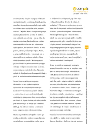 www.e-compos.org.br
                                                                                         | E-ISSN 1808-2599 |


modelização das relações ecológicas em função        ao movimento dos códigos num jogo entre mapa
das transformações econômicas. Quando, porém,        e cifras, alternando as direções da leitura. O
desenha o signo gráfico da moeda de cada região      neologismo ¥ € $ surge do movimento reverso do
no contexto desta cartografia, surge um signo        mapa, não da linearidade unidirecional da escrita
novo: o ¥ € $ global. Este é um signo novo porque    alfabética (somente da esquerda para a direita).
sua base gráfica não são as letras do alfabeto –     O modelo produzido já não é mais um mapa-
nem ocidental, nem oriental – mas as cifras das      múndi, mas uma representação gráfico-visual de
moedas respectivas. Paradoxalmente, a leitura        um ponto de vista sobre o mundo. Atente-se que
que nossa visão realiza não leva em conta os         o Japão, potência econômica cifrada pelo iene,
signos gráficos, mas a semiose acústica de outra     ocupa uma pequena fração do espaço, no canto           14/18

palavra, o termo yes da língua inglesa. Assim,       esquerdo da parte inferior do quadro, criando
a carta do globo terrestre é renomeada com os        uma desproporção com a massa gráfica do
signos gráficos da semiose econômica. Ainda          continente europeu (euro) e americano (dólar),




                                                                                                            Revista da Associação Nacional dos Programas de Pós-Graduação em Comunicação | E-compós, Brasília, v.12, n.3, set./dez. 2009.
que se possa ler o signo ¥ € $ como a palavra        em linha ascendente e na diagonal.
yes, no contexto do gráfico desenhado pelo jogo
                                                     Há que se considerar igualmente a operação
de forças ecológico-econômico trata-se de uma
                                                     sensorial e cognitiva que aqui se manifesta como
controvérsia: um contexto de crise. Algo muito
                                                     gesto de leitura realizado por associações. O
próprio da globalização que firma a positividade a
                                                     ¥ € $ global só é lido como letra do alfabeto
partir de movimentos subterrâneos de negação.
                                                     fonético porque conhecemos as palavras a
Se este fosse um artigo de economia,                 partir das quais a notação gráfica foi realizada:
certamente eu iria encaminhar ideias                 iene, euro, dólar. Estamos, pois, mergulhados
econômicas do exemplo apresentado por                no ambiente da cultura escrita alfabética que
Koolhaas. O viés semiótico, porém, enfatiza          desenvolve códigos e sistemas notacionais para
a controvérsia do processo de modelização            atender necessidades comunicativas e cognitivas
semiótica do design deste signo novo resultante      que não cabem na interação pela linguagem
de classes de signos distintas, abrindo caminho      verbal ordinária. Fora deste ambiente, talvez o
para a constelação do design que Lunenfeld           ¥ € $ global soe como um nonsense. Aqui não
(2003, p. 10) entende dominar a cultura de           é. A semiotização do código é uma demanda do
nosso tempo de crises e de controvérsias.            ambiente de relação em design.

Chamo de palíndromo cartográfico o texto que         Toda essa decomposição analítica da interação
resulta de diferentes semioses porque, tal como      com o gráfico se realiza em presença do signo
no palíndromo, a composição se realiza graças        discreto, das cifras e das letras. Isso não acontece
 