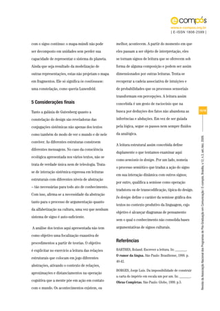 www.e-compos.org.br
                                                                                         | E-ISSN 1808-2599 |


com o signo contínuo: o mapa-múndi não pode        melhor, acontecem. A partir do momento em que
ser decomposto em unidades sem perder sua          eles passam a ser objeto de interpretação, eles
capacidade de representar o sistema do planeta.    se tornam signos de leitura que se oferecem sob
Ainda que seja resultado da modelização de         forma de alguma composição e podem ser assim
outras representações, estas não projetam o mapa   dimensionados por outras leituras. Tenta-se
em fragmentos. Ele só significa in continuum:      recuperar a cadeia associativa de intuições e
uma constelação, como queria Lunenfeld.            de probabilidades que os processos sensoriais
                                                   transformam em percepções. A leitura assim
5 Considerações finais                             concebida é um gesto de raciocínio que na

Tanto a galáxia de Gutenberg quanto a              busca por deduções dos fatos não abandona as          15/18


constelação do design são reveladoras das          inferências e abduções. Em vez de ser guiada

conjugações sistêmicas não apenas dos textos       pela lógica, segue os passos nem sempre fluidos

como também do modo de ver o mundo e de nele       da analógica.




                                                                                                         Revista da Associação Nacional dos Programas de Pós-Graduação em Comunicação | E-compós, Brasília, v.12, n.3, set./dez. 2009.
conviver. As diferentes estruturas constroem
                                                   A leitura estrutural assim concebida define
diferentes mensagens. No caso da consciência
                                                   duplamente o que tentamos examinar aqui
ecológica apresentada nos vários textos, não se
                                                   como semiosis in design. Por um lado, nomeia
trata de verdade única nem de teleologia. Trata-
                                                   o processo semiótico que traduz a ação do signo
se de interação sistêmica expressa em leituras
                                                   em sua interação dinâmica com outros signos;
estruturais com diferentes níveis de abstração
                                                   por outro, qualifica a semiose como operação
– tão necessárias para todo ato de conhecimento.
                                                   tradutora ou de transcodificação, típica do design.
Com isso, afirma-se a necessidade da abstração
                                                   In design define o caráter da semiose gráfica dos
tanto para o processo de argumentação quanto
                                                   textos no contexto produtivo da linguagem, cujo
da alfabetização na cultura, uma vez que nenhum
                                                   objetivo é alcançar diagramas de pensamento
sistema de signo é auto-suficiente.
                                                   sem o qual o conhecimento não consolida bases

A análise dos textos aqui apresentada não tem      argumentativas de signos culturais.

como objetivo uma focalização exaustiva de
procedimentos a partir de teorias. O objetivo
                                                   Referências
é explicitar no exercício a leitura das relações   BARTHES, Roland. Escrever a leitura. In: ______.
                                                   O rumor da língua. São Paulo: Brasiliense, 1988. p.
estruturais que colocam em jogo diferentes
                                                   40-42.
abstrações, ativando o contexto de relações,
                                                   BORGES, Jorge Luis. Da impossibilidade de construir
aproximações e distanciamentos na operação
                                                   a carta do império em escala um por um. In: ______.
cognitiva que a mente põe em ação em contato       Obras Completas. São Paulo: Globo, 1999. p.5.
com o mundo. Os acontecimentos existem, ou
 