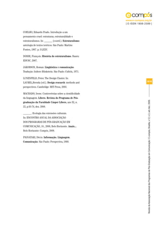 www.e-compos.org.br
                                                          | E-ISSN 1808-2599 |


COELHO, Eduardo Prado. Introdução a um
pensamento cruel: estruturas, estruturalidade e
estruturalismos. In: ______ (coord.). Estruturalismo:
antologia de textos teóricos. São Paulo: Martins
Fontes, 1967. p. I-LXXV.

DOSSE, François. História do estruturalismo. Bauru:
EDUSC, 2007.

JAKOBSON, Roman. Lingüística e comunicação.
Tradução: Isidoro Blinkstein. São Paulo: Cultrix, 1971.

LUNENFELD, Peter. The Design Cluster. In:
                                                                          16/18
LAUREL,Brenda (ed.). Design research: methods and
perspectives. Cambridge: MIT Press, 2003.

MACHADO, Irene. Controvérsias sobre a cientificidade
da linguagem. Líbero. Revista do Programa de Pós-




                                                                          Revista da Associação Nacional dos Programas de Pós-Graduação em Comunicação | E-compós, Brasília, v.12, n.3, set./dez. 2009.
graduação da Faculdade Cásper Líbero, ano XI, n.
22, p.63-74, dez. 2008.

______. Ecologia das extensões culturais.
In: ENCONTRO ANUAL DA ASSOCIAÇÃO
DOS PROGRAMAS DE PÓS-GRADUAÇÃO EM
COMUNICAÇÃO, 18., 2009, Belo Horizonte. Anais...
Belo Horizonte: Compós, 2009.

PIGNATARI, Décio. Informação. Linguagem.
Comunicação. São Paulo: Perspectiva, 1968.
 