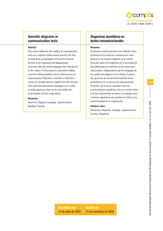 www.e-compos.org.br
                                                                                                   | E-ISSN 1808-2599 |




Semiotic diagrams in                                       Diagramas semióticos en
communication texts                                        textos comunicacionales
Abstract                                                   Resumen
This article addresses the reading of communication        El presente artículo presenta una reflexión sobre
texts as a cognitive enhancement process. For this,        la lectura de los textos de comunicación como
it starts from an assumption of need for semiotic          un proceso de mejoría cognitiva en la cultura.
literacy in the relational and diagrammatic                Para ello, parte de la hipótesis de la necesidad de
structures that the media languages have introduced        una alfabetización semiótica en las estructuras
in the culture. It thus proposes structural reading        relacionales y diagramáticas que los lenguajes de
exercises with journalistic texts in their process of      los medios introdujeron en su cultura. Propone,
representation. With this, it intends to verify how        así, ejercicios de lectura estructural de textos
events are brought about to signify, how they become       periodísticos en su proceso de representación.          17/18
texts and what instruments languages use in order          Pretende, por lo tanto, examinar cómo los
to build arguments that can be read within the             acontecimientos significan, cómo se vuelven textos
structuralism of their composition.                        y de qué instrumentos se sirven los lenguajes para

Keywords                                                   construir argumentos que puedan ser leídos en la
                                                           estructuralidad de su composición.




                                                                                                                   Revista da Associação Nacional dos Programas de Pós-Graduação em Comunicação | E-compós, Brasília, v.12, n.3, set./dez. 2009.
Structure. Diagram. Language. Argumentation.
Reading. Visuality.                                        Palabras clave
                                                           Estructura. Diagrama. Lenguaje. Argumentación.
                                                           Lectura. Visualidad.




                                 Recebido em:           Aceito em:
                                 14 de julho de 2009    10 de novembro de 2009
 