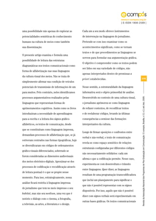 www.e-compos.org.br
                                                                                        | E-ISSN 1808-2599 |


uma possibilidade não apenas de explorar as         Cada um a seu modo oferece instrumentos
potencialidades semióticas do conhecimento          de intervenção na linguagem do jornalismo.
humano na cultura de meios como também              Pretende-se com isso examinar como os
sua disseminação.                                   acontecimentos significam, como se tornam
                                                    textos e de que procedimentos as linguagens se
O presente artigo examina e formula uma
                                                    servem para formular sua argumentação gráfica.
possibilidade de leitura das estruturas
                                                    O objetivo é compreender como os textos podem
diagramáticas nos textos comunicacionais como
                                                    ser lidos em sua variedade de códigos, não
forma de alfabetização nas suas linguagens
                                                    apenas interpretados dentro de premissas a
da cultura visual dos meios. Não se trata de
                                                    priori estabelecidas.                               3/18
simplesmente afirmar sua condição de veículos
potenciais de transmissão de informações de um      Nesse sentido, a estruturalidade da linguagem
para muitos. Pelo contrário, neles identificamos    informativa será o objeto primordial de análise.
processos argumentativos realizados pelas           Desenvolvido no contexto de uma cultura visual,




                                                                                                        Revista da Associação Nacional dos Programas de Pós-Graduação em Comunicação | E-compós, Brasília, v.12, n.3, set./dez. 2009.
linguagens que representam formas de                o jornalismo aprimorou-se como linguagem
aprimoramentos cognitivos. Assim como os livros     de refazer contextos, de recodificar textos
introduziram a necessidade de aprendizagem          e de reelaborar códigos, levando às últimas
para a escrita e a leitura dos signos gráfico-      consequências a semiose das formações
alfabéticos, os textos de comunicação, desde        interpretantes da cultura.
que se constituíram como linguagem impressa,
                                                    Longe de firmar oposições e confrontos entre
demandam processos de alfabetização que, se já
                                                    verbal e não-verbal, o texto de comunicação
estiveram centrados nas formas tipográficas, hoje
                                                    revela-se como espaço semiótico de relações
se diversificaram em códigos de ordenamentos
                                                    estruturais configuradas por diferentes códigos
gráfico-visuais diferenciados, sobretudo se
                                                    não necessariamente solidários: cada um
forem consideradas as dimensões audiovisuais
                                                    afirma o que a codificação permite. Nesse caso,
dos meios eletrônico-digitais. Aproximar-se dos
                                                    experimenta-se com desenvoltura o trânsito
processos de codificação e recodificação através
                                                    entre linguagens. Quer dizer, as linguagens
de leitura pontual é o que se propõe nesse
                                                    resultam de uma programação transcodificadora
momento. Para isso, estrategicamente, nossa
                                                    que inclui um planejamento para significar o
análise ficará restrita à linguagem impressa
                                                    que não é possível representar com os signos
do jornalismo que tem no meio impresso o seu
                                                    disponíveis. Por isso, aquilo que não é possível
habitat, mas não seu medium, uma vez que é
                                                    dizer com signos verbais será experimentado em
notório o diálogo com o cinema, a fotografia,
                                                    outras bases gráficas. Os textos comunicacionais
a televisão, as artes, a literatura e o design.
 