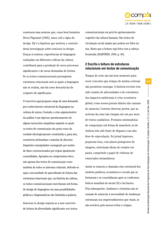 www.e-compos.org.br
                                                                                          | E-ISSN 1808-2599 |


constroem uma semiose que, como bem formulou          comunicacionais em prol do aprimoramento
Décio Pignatari (1968), nasce sob o signo do          cognitivo da cultura humana. São textos de
design. Tal é a hipótese que motivou o contexto       circulação social ampla que podem ser lidos na
desta investigação sobre semiosis in design.          rua. Basta que a leitura seja feita com a cabeça
Graças à semiose, experiências de linguagem           levantada (BARTHES, 1988, p. 40).
realizadas em diferentes esferas da cultura
contribuem para a produção de novos processos         2 Escrita e leitura de estruturas
                                                      relacionais em textos de comunicação
significantes e de novas demandas de leitura.
Se os textos comunicacionais pressupõem               Tempos de crise são um bom momento para

estruturas relacionais sem as quais a linguagem       rever conceitos que tempos de muitas certezas       4/18

não se realiza, não há como descartá-las do           não permitem enxergar. A história recente tem

conjunto da significação.                             sido cenário de adversidades e de convulsões:
                                                      dos impactos ambientais à crise econômica
O exercício aqui proposto surge de uma demanda




                                                                                                          Revista da Associação Nacional dos Programas de Pós-Graduação em Comunicação | E-compós, Brasília, v.12, n.3, set./dez. 2009.
                                                      global, como nossos jornais diários não cansam
por conhecimento estrutural da linguagem na
                                                      de anunciar. Convém observar, porém, que as
cultura de meios. Contudo, o eixo argumentativo
                                                      notícias da crise não chegam até nós por meio
da análise é um rigoroso questionamento de
                                                      de textos caudalosos. Formatos minimalistas
alguns raciocínios simplistas segundo os quais
                                                      de composição sob forma de manchete ou de
os textos de comunicação são porta vozes da
                                                      vinheta têm sido fonte de disparos com alta
verdade ideologicamente constituída e, para isso,
                                                      dose de especulação. No jornal impresso,
constroem artimanhas e mazelas do discurso
                                                      pequenas tiras, com planos justapostos de
linguístico manipulador consagrado por modos
                                                      imagens, sintetizam ideias do cenário em
de dizer convencionados por regras igualmente
                                                      pauta, cumprindo o papel de vinhetas de
consolidadas. Apoiados no compromisso ético,
                                                      enunciados instantâneos.
não apenas dos textos de comunicação como
também de todos os sistemas culturais, defende-se     Assim se enuncia a chamada crise estrutural dos

aqui a necessidade de aprendizado de leitura das      modelos políticos, econômicos e sociais que se

estruturas relacionais que, na história da cultura,   formaram e se consolidaram após os confrontos

os textos comunicacionais exercitaram sob forma       bélicos mundiais do século XX e da Guerra

de design de linguagens em suas possibilidades        Fria subsequente. Analistas e cientistas não se

gráficas e diagramáticas não limitadas à palavra.     cansam de anunciar a necessidade de mudanças
                                                      estruturais nos empreendimentos que visam, se
Semiosis in design reporta-se a esse exercício
                                                      não resolver, pelo menos evitar o colapso.
de leitura da diversidade significante nos textos
 