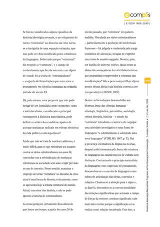 www.e-compos.org.br
                                                                                          | E-ISSN 1808-2599 |


Se forem considerados alguns episódios da            século passado, que “estrutura” era palavra
história ideológica recente, o uso eloquente do      maldita. Vinculada aos vários estruturalismos
termo “estrutural” no discurso da crise torna-       – particularmente à produção de intelectuais
se a incógnita de uma equação estranha, que          franceses – foi julgada e condenada pela carga
não pode ser desconsiderada pelos estudiosos         semântica de alienação, incapaz de exprimir
da linguagem. Sobretudo porque “estrutural”          uma visão de mundo engajada. Deveria, pois,
diz respeito a “estrutura”, e o campo de             ser banida do universo teórico. Quais eram as
conhecimento que fez da estrutura um objeto          ideias tão ameaçadoras das atividades teóricas
de estudo foi a teoria do “estruturalismo”           que propunham compreender a estrutura das
– conjunto de formulações que marcaram o             manifestações? Vale a pena compartilhar alguns       5/18

pensamento em ciências humanas na segunda            pontos dessas ideias cuja história começa a ser
metade do século XX.                                 recuperada (ver DOSSE, 2007).

Há, pelo menos, uma pergunta que não pode            Dentre as formulações desenvolvidas em




                                                                                                          Revista da Associação Nacional dos Programas de Pós-Graduação em Comunicação | E-compós, Brasília, v.12, n.3, set./dez. 2009.
deixar de ser formulada neste momento: como          diversas áreas das ciências humanas –
o estruturalismo, considerado o principal            etnologia, linguística, psicanálise, sociologia,
contraponto à dialética materialista, pode           crítica literária, história – o estudo da
definir o caráter das condutas capazes de            “estrutura” introduziu o exercício de conjugar
acionar mudanças radicais em esferas decisivas       uma atividade investigativa e uma forma de
da vida pública contemporânea?                       linguagem: “o estruturalismo é sobretudo uma
                                                     nova linguagem” (COELHO, 1967, p. X). Daí
Ainda que não se trate de reavivar cadáveres, é
                                                     a presença orientadora da língua nas teorias,
muito difícil, para os que resistiram aos ataques
                                                     despertando interesses pela busca de estrutura
contra os vários estruturalismos nos anos 60,
                                                     de linguagem nas manifestações de cultura sem
concordar com a reivindicação de mudanças
                                                     distinção. Contrariando o princípio naturalista
estruturais na sociedade sem antes exigir precisão
                                                     da linguagem como expressão do pensamento,
no uso do conceito. Nesse sentido, examinar o
                                                     desenvolveu-se o conceito de linguagem como
emprego do termo “estrutura” no discurso da crise
                                                     esfera de articulação das ideias, conceitos e
atual é uma forma de discutir, criticamente, como
                                                     relações. Chamou-se a atenção para o signo e,
se apresenta hoje a leitura estrutural do mundo.
                                                     ao fazê-lo, desvendou-se a convencionalidade
Afinal, conceitos têm história, e não se pode
                                                     das relações significativas que acionam o campo
ignorar a história do estruturalismo.
                                                     de forças da semiose: nenhum significado cabe
As novas gerações certamente desconhecem             num único termo porque a significação só se
que houve um tempo, a partir dos anos 50 do          realiza como relação encadeada. Com isso, a
 