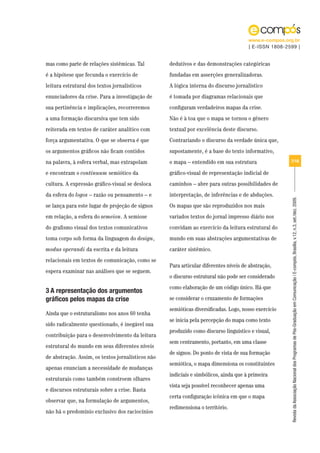 www.e-compos.org.br
                                                                                      | E-ISSN 1808-2599 |


mas como parte de relações sistêmicas. Tal         dedutivos e das demonstrações categóricas
é a hipótese que fecunda o exercício de            fundadas em asserções generalizadoras.
leitura estrutural dos textos jornalísticos        A lógica interna do discurso jornalístico
enunciadores da crise. Para a investigação de      é tomada por diagramas relacionais que
sua pertinência e implicações, recorreremos        configuram verdadeiros mapas da crise.
a uma formação discursiva que tem sido             Não é à toa que o mapa se tornou o gênero
reiterada em textos de caráter analítico com       textual por excelência deste discurso.
força argumentativa. O que se observa é que        Contrariando o discurso da verdade única que,
os argumentos gráficos não ficam contidos          supostamente, é a base do texto informativo,
na palavra, à esfera verbal, mas extrapolam        o mapa – entendido em sua estrutura                7/18

e encontram o continuum semiótico da               gráfico-visual de representação indicial de
cultura. A expressão gráfico-visual se desloca     caminhos – abre para outras possibilidades de
da esfera do logos – razão ou pensamento – e       interpretação, de inferências e de abduções.




                                                                                                      Revista da Associação Nacional dos Programas de Pós-Graduação em Comunicação | E-compós, Brasília, v.12, n.3, set./dez. 2009.
se lança para este lugar de projeção de signos     Os mapas que são reproduzidos nos mais
em relação, a esfera do semeion. A semiose         variados textos do jornal impresso diário nos
do grafismo visual dos textos comunicativos        convidam ao exercício da leitura estrutural do
toma corpo sob forma da linguagem do design,       mundo em suas abstrações argumentativas de
modus operandi da escrita e da leitura             caráter sistêmico.
relacionais em textos de comunicação, como se
                                                   Para articular diferentes níveis de abstração,
espera examinar nas análises que se seguem.
                                                   o discurso estrutural não pode ser considerado
                                                   como elaboração de um código único. Há que
3 A representação dos argumentos
gráficos pelos mapas da crise                      se considerar o cruzamento de formações
                                                   semióticas diversificadas. Logo, nosso exercício
Ainda que o estruturalismo nos anos 60 tenha
                                                   se inicia pela percepção do mapa como texto
sido radicalmente questionado, é inegável sua
                                                   produzido como discurso linguístico e visual,
contribuição para o desenvolvimento da leitura
                                                   sem centramento, portanto, em uma classe
estrutural do mundo em seus diferentes níveis
                                                   de signos. Do ponto de vista de sua formação
de abstração. Assim, os textos jornalísticos não
                                                   semiótica, o mapa dimensiona os constituintes
apenas enunciam a necessidade de mudanças
                                                   indiciais e simbólicos, ainda que à primeira
estruturais como também constroem olhares
                                                   vista seja possível reconhecer apenas uma
e discursos estruturais sobre a crise. Basta
                                                   certa configuração icônica em que o mapa
observar que, na formulação de argumentos,
                                                   redimensiona o território.
não há o predomínio exclusivo dos raciocínios
 