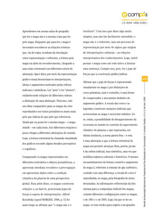 www.e-compos.org.br
                                                                                          | E-ISSN 1808-2599 |


Aprendemos em nossas aulas de geografia               território”. Com isso quis dizer algo muito
que ler o mapa não é a mesma coisa que ler            simples, mas não tão facilmente entendido: o
pelo mapa. Enquanto que para ler o mapa é             mapa não é o referente, mas um processo de
necessário reconhecer as relações icônicas            representação por meio de signos que surgem
que, via de regra, resultam da vinculação             de interpretações culturais – as relações
entre representação e referente, a leitura pelo       interpretantes dos conhecimentos. Logo, inútil
mapa vai além do reconhecimento, chegando a           pensar o mapa como um todo único a ilustrar
uma visão estrutural com diferentes níveis de         uma sentença. Cumpre-nos, pois, ler o jogo de
abstração. Quer dizer, por meio da representação      forças que a construção gráfica indicia.
gráfico-visual desenrolam-se interpretações,                                                               9/18
                                                      Afirmar que o jogo de forças é representado
ideias e argumentos motivados pelas esferas
                                                      visualmente no mapa 1 por distinções de
indiciais e simbólicas. Ler “pelo” é ler “através”,
                                                      cores primárias, azul e vermelho, é uma foram
estabelecendo relações de diferentes ordens:
                                                      de compreender o mecanismo dedutivo do




                                                                                                           Revista da Associação Nacional dos Programas de Pós-Graduação em Comunicação | E-compós, Brasília, v.12, n.3, set./dez. 2009.
a abstração de uma abstração. Para isso, vale
                                                      argumento gráfico. A escala das cores e as
um olhar comparativo para os mapas da crise
                                                      legendas constroem variações indiciais que
reproduzidos nos textos jornalísticos muito mais
                                                      acrescentam ao mapa o raciocínio indutivo. Lê-
pelo que indicia do que pelo que referencia.
                                                      se, então, a possibilidade do desaquecimento da
Ainda que eu possa ler o mesmo mapa – o mapa-
                                                      economia no mundo no contexto do aquecimento
múndi – em cada texto, leio diferentes relações e
                                                      climático do planeta, o que representa, em
posso chegar a diferentes abstrações de sentido.
                                                      última instância, a nossa guerra fria – e esta
Logo, a leitura estrutural da chamada visualidade
                                                      é uma abstração a que a leitura estrutural do
dos gráficos esconde alguns desafios perceptivos
                                                      mapa nos permite alcançar. Esta, porém, já não
e cognitivos.
                                                      é da ordem indicial, mas simbólica, uma vez que
Comparando os mapas representados em                  mobiliza registros culturais e históricos. O mesmo
diferentes noticiários e edições jornalísticas, a     encaminhamento de leitura constrói o argumento
apreensão imediata reconhece a preocupação            do mapa 2, referente à emissão de gás carbônico,
em apresentar dados sobre a condição                  contudo com uma diferença: a escala de cores é
climática do planeta de uma perspectiva               reproduzida, no mapa, pela fotografia de áreas
global. Para além disso, os mapas constroem           devastadas. As informações referenciais da foto
relações e, ao fazê-lo, posicionam jogos de           entram para a composição indicial dos mapas,
forças à espera de interpretações. Alfred             criando diferentes configurações entre os mapas,
Korzibsky (apud BORGES, 1999, p. 5) foi               o de 1961 e o de 2005. Logo, há que se ler no
mais longe ao afirmar que “o mapa não é o             mapa: os tons verdes para regiões com grandes
 