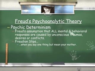 Freud’s Psychoanalytic Theory Psychic Determinism Freud’s assumption that ALL mental & behavioral responses are caused by unconscious traumas, desires or conflicts. Freudian Slips… … when you say one thing but mean your mother. 