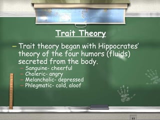 Trait Theory Trait theory began with Hippocrates’ theory of the four humors (fluids) secreted from the body. Sanguine- cheerful Choleric- angry Melancholic- depressed Phlegmatic- cold, aloof 