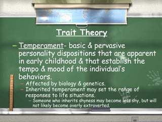 Trait Theory Temperament - basic & pervasive personality dispositions that are apparent in early childhood & that establish the tempo & mood of the individual’s behaviors. Affected by biology & genetics. Inherited temperament may set the range of responses to life situations. Someone who inherits shyness may become less shy, but will not likely become overly extroverted. 