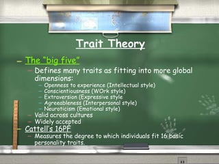 Trait Theory The “big five” Defines many traits as fitting into more global dimensions: Openness to experience (Intellectual style) Conscientiousness (WOrk style) Extraversion (Expressive style Agreeableness (Interpersonal style) Neuroticism (Emotional style) Valid across cultures Widely accepted Cattell’s 16PF Measures the degree to which individuals fit 16 basic personality traits. 