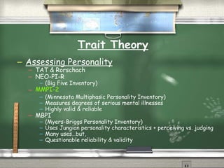 Trait Theory Assessing Personality TAT & Rorschach NEO-PI-R (Big Five Inventory) MMPI-2 (Minnesota Multiphasic Personality Inventory) Measures degrees of serious mental illnesses Highly valid & reliable MBPI (Myers-Briggs Personality Inventory) Uses Jungian personality characteristics + perceiving vs. judging Many uses…but,  Questionable reliability & validity 