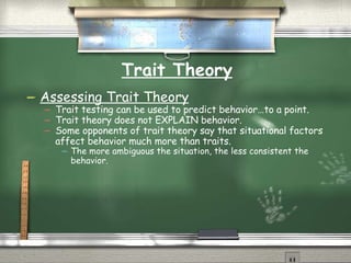 Trait Theory Assessing Trait Theory Trait testing can be used to predict behavior…to a point. Trait theory does not EXPLAIN behavior. Some opponents of trait theory say that situational factors affect behavior much more than traits.  The more ambiguous the situation, the less consistent the behavior. 