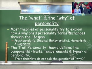 The “what” & the “why” of personality Most theories of personality try to explain how & why one’s personality forms & changes through the lifespan. Psychoanalytic , ( Radical Behavioristic ),  Humanistic  &  Cognitive The Trait Personality theory defines the components -traits, temperaments & types- of personality. Trait theorists do not ask the question of “why?” 