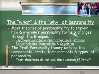 The “what” & the “why” of personality Most theories of personality try to explain how & why one’s personality forms & changes through the lifespan. Psycho analytic  (now Psycho dynamic ) , ( Radical Behavioristic ),  Humanistic  &  Cognitive The Trait Personality theory defines the components -traits, temperaments & types- of personality. Trait theorists do not ask the question of “why?” 