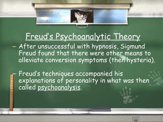 Freud’s Psychoanalytic Theory After unsuccessful with hypnosis, Sigmund Freud found that there were other means to alleviate conversion symptoms (then hysteria). Freud’s techniques accompanied his explanations of personality in what was then called  psychoanalysis . 