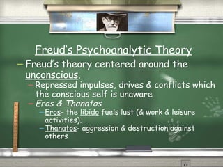 Freud’s Psychoanalytic Theory Freud’s theory centered around the  unconscious . Repressed impulses, drives & conflicts which the conscious self is unaware Eros & Thanatos Eros - the  libido  fuels lust (& work & leisure activities). Thanatos - aggression & destruction against others 