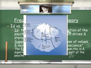 Freud’s Psychoanalytic Theory Id vs. Superego Id - the primitive, unconscious portion of the psyche that houses the most basic drives & stores repressed memories. Superego - the psyche’s storehouse of values & morals (from parents); “the conscience” The  Ego  moderates the conflict between the id & superego; it’s the conscious & rational part of the psyche. 