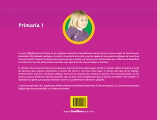 Primaria 1
La serie Caligrafía para primaria, es un programa orientado al descubrimiento de la escritura como proceso de comunicación
perdurable. Está diseñada para lograr el correcto trazo de la letra script y cursiva, basada en los procesos medulares de la escritura
como la posición corporal, el dominio del instrumento de escritura y el conocimiento de los trazos que conforman el abecedario
en ambos tipos de letra; destacando el uso de la script para la lectura y la cursiva para la escritura.
El método, hace conciencia sobre los procesos que logran la correcta posición para escribir. La postura idónea se alcanza a través
de ejercicios que propician inicialmente el control del tronco y continúan hasta lograr el manejo adecuado de las falanges.
Posteriormente, el alumno comienza a elaborar trazos con el propósito de coordinar la postura y el control de presión. Así, los
alumnos alcanzan el dominio del trazo de ambos tipos de letra. Como complemento para el alumno, este primer nivel contiene un
abecedario de goma que ayudará a reconocer la letra y su conformación de manera palpable.
La serie esta apoyada con La guía para el docente; con recomendaciones extras al libro del alumno y un CD con canciones para
trabajar ejercicios encaminados a la maduración motriz.
Primaria 1
La serie Caligrafía para primaria, es un programa orientado al descubrimiento de la escritura como proceso de comunicación
perdurable. Está diseñada para lograr el correcto trazo de la letra script y cursiva, basada en los procesos medulares de la escritura
como la posición corporal, el dominio del instrumento de escritura y el conocimiento de los trazos que conforman el abecedario
en ambos tipos de letra; destacando el uso de la script para la lectura y la cursiva para la escritura.
El método, hace conciencia sobre los procesos que logran la correcta posición para escribir. La postura idónea se alcanza a través
de ejercicios que propician inicialmente el control del tronco y continúan hasta lograr el manejo adecuado de las falanges.
Posteriormente, el alumno comienza a elaborar trazos con el propósito de coordinar la postura y el control de presión. Así, los
alumnos alcanzan el dominio del trazo de ambos tipos de letra. Como complemento para el alumno, este primer nivel contiene un
abecedario de goma que ayudará a reconocer la letra y su conformación de manera palpable.
La serie esta apoyada con La guía para el docente; con recomendaciones extras al libro del alumno y un CD con canciones para
trabajar ejercicios encaminados a la maduración motriz.
Caligrafia 1o Prim Int 4a.indd 1Caligrafia 1o Prim Int 4a.indd 1 3/16/06 5:59:18 PM3/16/06 5:59:18 PM
 