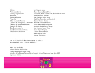 Edición: Luis Negrete Ayala
Asistencia editorial: Diana Carolina López Otero
Diseño y diagramación: Silvia Plata, Karla Lizzette Ávila, Martina Nuño Torres
Ilustración: Ismael Vázquez Sánchez
Diseño de Portada: José Francisco Ibarra Meza
Fotografía: Stock Santillana, José Luis Sandoval
Editor en jefe de Primaria: Gabriel Moreno Pineda
Gerencia de investigación y desarrollo: Armando Sánchez Martínez
Gerencia de procesos editoriales: Laura Milena Valencia Escobar
Gerencia de diseño: Mauricio Gómez Morin Fuentes
Coordinación de arte: José Francisco Ibarra Meza
Coordinación de Autoedición: Óscar Tapia Márquez
Fotomecánica electrónica: Gabriel Miranda Barrón
Benito Sayago Luna
Manuel Zea Atenco
D.R. © 2006 por EDITORIAL SANTILLANA, SA. DE C.V.
Av. Universidad 767 C.P. 03100 México D.F.
ISBN: 970-29-0908-2
Primera edición: marzo 2006
Primera reimpresión: agosto 2006
Miembro de la Cámara Nacional de la Industria Editorial Mexicana. Reg. Núm. 802
Impreso en México
 