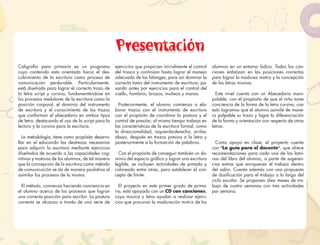 Presentación
Caligrafía para primaria es un programa
cuyo contenido esta orientado hacia el des-
cubrimiento de la escritura como proceso de
comunicación perdurable. Particularmente,
está diseñada para lograr el correcto trazo de
la letra script y cursiva, fundamentándose en
los procesos medulares de la escritura como la
posición corporal, el dominio del instrumento
de escritura y el conocimiento de los trazos
que conforman el abecedario en ambos tipos
de letra; destacando el uso de la script para la
lectura y la cursiva para la escritura.
La metodología, tiene como propósito desarro-
llar en el educando las destrezas necesarias
para adquirir la escritura mediante ejercicios
diseñados de acuerdo a las capacidades cog-
nitivas y motoras de los alumnos, de tal manera
que la concepción de la escritura como método
de comunicación se da de manera paulatina al
asimilar los procesos de la misma.
El método, comienza haciendo conciencia en
el alumno acerca de los procesos que logran
una correcta posición para escribir. La postura
correcta se alcanza a través de una serie de
ejercicios que propician inicialmente el control
del tronco y continúan hasta lograr el manejo
adecuado de las falanges, para así dominar la
correcta toma del instrumento de escritura; pa-
sando antes por ejercicios para el control del
cuello, hombros, brazos, muñeca y manos.
Posteriormente, el alumno comienza a ela-
borar trazos con el instrumento de escritura
con el propósito de coordinar la postura y el
control de presión; al mismo tiempo trabaja en
las características de la escritura formal, como
la direccionalidad, izquierda-derecha, arriba-
abajo, después en trazos previos a la letra y
posteriormente a la formación de palabras.
Con el propósito de conseguir también un do-
minio del espacio gráﬁco y lograr una escritura
legible, se incluyen actividades de pintado y
coloreado entre otras, para establecer el con-
cepto de límite.
El proyecto en este primer grado de prima-
ria, está apoyado con un CD con canciones,
cuya música y letra ayudan a realizar ejerci-
cios que procuran la maduración motriz de los
alumnos en un entorno lúdico. Todas las can-
ciones enfatizan en las posiciones correctas
para lograr la madurez motriz y la concepción
de las letras mismas.
Este nivel cuenta con un Abecedario mani-
pulable, con el propósito de que el niño tome
conciencia de la forma de la letra cursiva, con
esto logramos que el alumno asimile de mane-
ra palpable su trazo y logre la diferenciación
de la forma y orientación con respecto de otras
letras.
Como apoyo en clase, el proyecto cuenta
con “La guía para el docente”, que ofrece
recomendaciones para cada una de las lami-
nas del libro del alumno, a parte de sugeren-
cias extras que enriquecen el trabajo dentro
del salón. Cuenta además con una propuesta
de dosiﬁcación para el trabajo a lo largo del
ciclo escolar. Se proponen diez meses de tra-
bajo de cuatro semanas con tres actividades
por semana.
Presentación
 