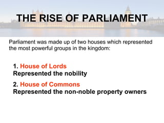 THE RISE OF PARLIAMENT Parliament was made up of two houses which represented the most powerful groups in the kingdom: 1.  House of Lords Represented the nobility 2.  House of Commons Represented the non-noble property owners 