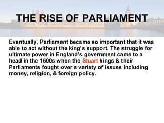 THE RISE OF PARLIAMENT Eventually, Parliament became so important that it was able to act without the king’s support. The struggle for ultimate power in England’s government came to a head in the 1600s when the  Stuart  kings & their Parliaments fought over a variety of issues including money, religion, & foreign policy. 