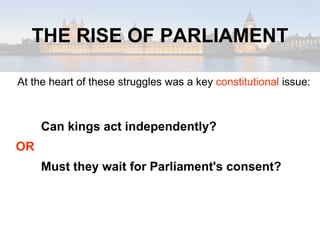 THE RISE OF PARLIAMENT At the heart of these struggles was a key  constitutional  issue: Can kings act independently? OR  Must they wait for Parliament's consent? 