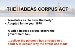 THE HABEAS CORPUS ACT Translates as “to have the body” Adopted in the year 1678 A writ a habeas corpus orders the government to… … deliver the person it has arrested to a court & to explain why the arrest was made. 