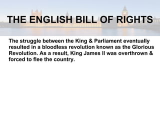 The struggle between the King & Parliament eventually resulted in a bloodless revolution known as the Glorious Revolution. As a result, King James II was overthrown & forced to flee the country. THE ENGLISH BILL OF RIGHTS 