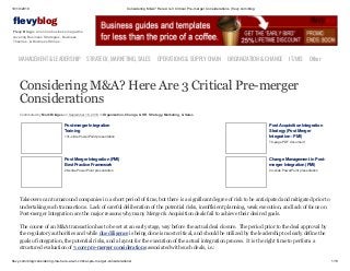 10/19/2019 Considering M&A? Here Are 3 Critical Pre-merger Considerations | flevy.com/blog
flevy.com/blog/considering-ma-here-are-3-critical-pre-merger-considerations/ 1/13
evyblog
Flevy Blog is an online business magazine
covering Business Strategies, Business
Theories, & Business Stories.
MANAGEMENT &LEADERSHIP STRATEGY,MARKETING,SALES OPERATIONS&SUPPLYCHAIN ORGANIZATION&CHANGE IT/MIS Other
Considering M&A? Here Are 3 Critical Pre-merger
Considerations
Contributed by Mark Bridges on September 16, 2019 in Organization, Change, & HR, Strategy, Marketing, & Sales
Post-merger Integration
Training
131-slide PowerPoint presentation
Post Acquisition Integration
Strategy (Post Merger
Integration - PMI)
79-page PDF document
Post Merger Integration (PMI)
Best Practice Framework
28-slide PowerPoint presentation
Change Management in Post-
merger Integration (PMI)
24-slide PowerPoint presentation
Takeovers can turnaround companies in a short period of time, but there is a significant degree of risk to be anticipated and mitigated prior to
undertaking such transactions. Lack of careful deliberation of the potential risks, insufficient planning, weak execution, and lack of focus on
Post-merger Integration are the major reasons why many Merger & Acquisition deals fail to achieve their desired goals.
The course of an M&A transaction has to be set at an early stage, way before the actual deal closure. The period prior to the deal approval by
the regulatory authorities and while due diligence is being done is most critical, and should be utilized by the leadership to clearly define the
goals of integration, the potential risks, and a layout for the execution of the actual integration process. It is the right time to perform a
structured evaluation of 3 core pre-merger considerations associated with such deals, i.e.:
 
