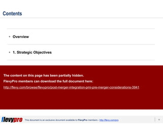 14This document is an exclusive document available to FlevyPro members - http://flevy.com/pro
Contents
Overview
1. Strategic Objectives
2. Organization & Culture
3. Takeover Approach
Templates
The content on this page has been partially hidden.
FlevyPro members can download the full document here:
http://flevy.com/browse/flevypro/post-merger-integration-pmi-pre-merger-considerations-3941
 