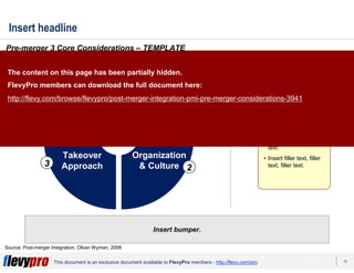15This document is an exclusive document available to FlevyPro members - http://flevy.com/pro
Insert headline
Insert bumper.
Pre-merger 3 Core Considerations – TEMPLATE
Source: Post-merger Integration, Oliver Wyman, 2008
Organization
& Culture
Takeover
Approach
Strategic
Objectives
1
23
• Insert filler text, filler
text, filler text, filler
text, filler text, filler
text.
• Insert filler text, filler
text, filler text, filler
text.
• Insert filler text, filler
text, filler text.
• Insert filler text, filler
text, filler text, filler
text, filler text, filler
text.
• Insert filler text, filler
text, filler text, filler
text.
• Insert filler text, filler
text, filler text.
The content on this page has been partially hidden.
FlevyPro members can download the full document here:
http://flevy.com/browse/flevypro/post-merger-integration-pmi-pre-merger-considerations-3941
 