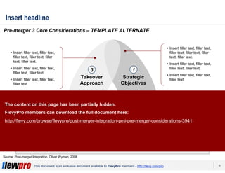 16This document is an exclusive document available to FlevyPro members - http://flevy.com/pro
Insert headline
Insert bumper.
Pre-merger 3 Core Considerations – TEMPLATE ALTERNATE
Source: Post-merger Integration, Oliver Wyman, 2008
Organization
& Culture
Takeover
Approach
Strategic
Objectives
13
2
• Insert filler text, filler text,
filler text, filler text, filler
text, filler text.
• Insert filler text, filler text,
filler text, filler text.
• Insert filler text, filler text,
filler text.
• Insert filler text, filler text,
filler text, filler text, filler
text, filler text.
• Insert filler text, filler text,
filler text, filler text.
• Insert filler text, filler text,
filler text.
• Insert filler text, filler text,
filler text, filler text, filler
text, filler text.
• Insert filler text, filler text,
filler text, filler text.
• Insert filler text, filler text,
filler text.
The content on this page has been partially hidden.
FlevyPro members can download the full document here:
http://flevy.com/browse/flevypro/post-merger-integration-pmi-pre-merger-considerations-3941
 