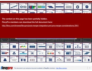 17This document is an exclusive document available to FlevyPro members - http://flevy.com/pro
Download 100s of similar frameworks from the
FlevyPro Library:
https://flevy.com/pro/library/frameworks
The content on this page has been partially hidden.
FlevyPro members can download the full document here:
http://flevy.com/browse/flevypro/post-merger-integration-pmi-pre-merger-considerations-3941
 