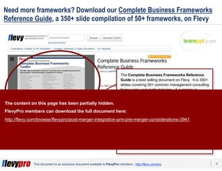 18This document is an exclusive document available to FlevyPro members - http://flevy.com/pro
Need more frameworks? Download our Complete Business Frameworks
Reference Guide, a 350+ slide compilation of 50+ frameworks, on Flevy
The Complete Business Frameworks Reference
Guide is a best selling document on Flevy. It is 350+
slides--covering 50+ common management consulting
frameworks and methodologies. A summary is
provided for each business framework.
The frameworks in this deck span across Corporate
Strategy, Sales, Marketing, Operations, Organization,
Change Management, and Finance.
This reference guide is great for those who need a
refresher on common frameworks, as well as be
introduced and learn new useful frameworks.
You can find this document here:
http://flevy.com/browse/business-document/complete-
consulting-frameworks-toolkit-644
The content on this page has been partially hidden.
FlevyPro members can download the full document here:
http://flevy.com/browse/flevypro/post-merger-integration-pmi-pre-merger-considerations-3941
 