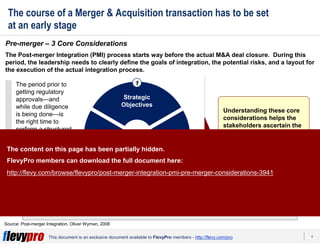 4This document is an exclusive document available to FlevyPro members - http://flevy.com/pro
The course of a Merger & Acquisition transaction has to be set
at an early stage
A thorough deliberation on these core considerations sets the direction and pace
of the PMI process.
Pre-merger – 3 Core Considerations
Source: Post-merger Integration, Oliver Wyman, 2008
The Post-merger Integration (PMI) process starts way before the actual M&A deal closure. During this
period, the leadership needs to clearly define the goals of integration, the potential risks, and a layout for
the execution of the actual integration process.
The period prior to
getting regulatory
approvals—and
while due diligence
is being done—is
the right time to
perform a structured
evaluation of 3 core
considerations
associated with
such deals:
Organization
& Culture
Takeover
Approach
Strategic
Objectives
1
23
Understanding these core
considerations helps the
stakeholders ascertain the
unique challenges and
constraints related to M&A
transactions and make
informed decisions.
The content on this page has been partially hidden.
FlevyPro members can download the full document here:
http://flevy.com/browse/flevypro/post-merger-integration-pmi-pre-merger-considerations-3941
 