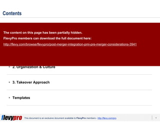 5This document is an exclusive document available to FlevyPro members - http://flevy.com/pro
Contents
Overview
1. Strategic Objectives
2. Organization & Culture
3. Takeover Approach
Templates
The content on this page has been partially hidden.
FlevyPro members can download the full document here:
http://flevy.com/browse/flevypro/post-merger-integration-pmi-pre-merger-considerations-3941
 