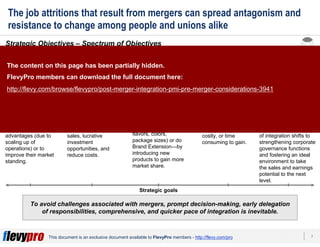 7This document is an exclusive document available to FlevyPro members - http://flevy.com/pro
3
2
1
4
Reinforcement
of a segment
Extension in new
geographies Expansion of
product range
Acquisition of new
capabilities
Venturing into
a new domain
The job attritions that result from mergers can spread antagonism and
resistance to change among people and unions alike
To avoid challenges associated with mergers, prompt decision-making, early delegation
of responsibilities, comprehensive, and quicker pace of integration is inevitable.
Strategic Objectives – Spectrum of Objectives
Organizations tend to focus on achieving the following strategic objectives from M&As:
In extremely
competitive markets,
organizations tend to
merge with rivals
having similar
backgrounds and
businesses to
produce cost
advantages (due to
scaling up of
operations) or to
improve their market
standing.
The motive behind
regional expansion
is to grow or expand
operations, generate
more revenue,
compete for new
sales, lucrative
investment
opportunities, and
reduce costs.
Companies introduce
additional items in the
same product
category—Line
Extension by adding
flavors, colors,
package sizes) or do
Brand Extension—by
introducing new
products to gain more
market share.
Some companies
plan an M&A as a
means to acquire
novel skills and
capabilities which are
otherwise too difficult,
costly, or time
consuming to gain.
The motive for doing
this is to secure
additional sales and
revenue. The structure
of an organization
venturing into a new
domain remains
unharmed but the focus
of integration shifts to
strengthening corporate
governance functions
and fostering an ideal
environment to take
the sales and earnings
potential to the next
level.
4
Strategic goals
The content on this page has been partially hidden.
FlevyPro members can download the full document here:
http://flevy.com/browse/flevypro/post-merger-integration-pmi-pre-merger-considerations-3941
 