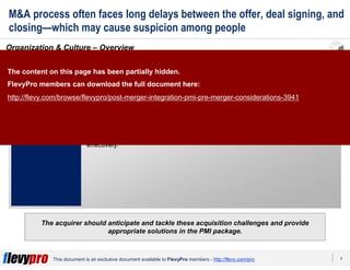 9This document is an exclusive document available to FlevyPro members - http://flevy.com/pro
M&A process often faces long delays between the offer, deal signing, and
closing—which may cause suspicion among people
The acquirer should anticipate and tackle these acquisition challenges and provide
appropriate solutions in the PMI package.
Organization & Culture – Overview
The senior management should be deeply aware of the significance of organizational and cultural
differences in the two organizations that often become barriers to M&A deals.
CONSIDERATION
Organization
& Culture
2
Small companies typically have an entrepreneurial outlook and culture where
there aren’t any formal structure and the owner controls (and relays) all the
information and decision making. Whereas, large corporations typically have
formal structures and well-defined procedures.
A takeover of a small firm by a large entity is bound to cause criticism and
disagreement. This should be mitigated during the PMI process by orienting the
people of the small firm with the new culture and giving them time to transition
effectively.
The content on this page has been partially hidden.
FlevyPro members can download the full document here:
http://flevy.com/browse/flevypro/post-merger-integration-pmi-pre-merger-considerations-3941
 