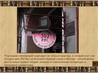 • Под видом «нехорошей квартиры» он описал квартиру, в которой жил сам.
Сегодня дом 302-бис на Большой Садовой улице в Москве – излюбленное
место самых разных людей: начиная от поклонников литературы и
заканчивая сатанистами.
 
