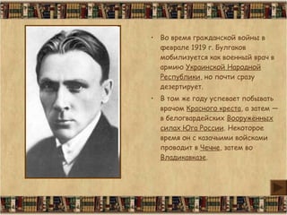 • Во время гражданской войны в
феврале 1919 г. Булгаков
мобилизуется как военный врач в
армию Украинской Народной
Республики, но почти сразу
дезертирует.
• В том же году успевает побывать
врачом Красного креста, а затем —
в белогвардейских Вооружённых
силах Юга России. Некоторое
время он с казачьими войсками
проводит в Чечне, затем во
Владикавказе.
 