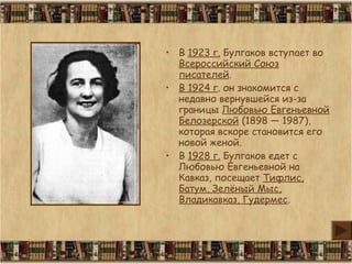 • В 1923 г. Булгаков вступает во
Всероссийский Союз
писателей.
• В 1924 г. он знакомится с
недавно вернувшейся из-за
границы Любовью Евгеньевной
Белозерской (1898 — 1987),
которая вскоре становится его
новой женой.
• В 1928 г. Булгаков едет с
Любовью Евгеньевной на
Кавказ, посещает Тифлис,
Батум, Зелёный Мыс,
Владикавказ, Гудермес.
 
