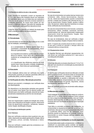 102 NBR 5410:1997
Glossário de termos técnicos
Proibidaareproduçãototalouparcial
Proibidaareproduçãototalouparcial
7.3.8 Resistência elétrica do piso e das paredes
7.3.8.1 Quando for necessário cumprir os requisitos de
5.1.3.3, pelo menos três medições devem ser realizadas
em cada local, sendo que uma delas deve ser realizada a
cerca de 1 m de qualquer elemento condutor (estranho à
instalação) acessível. As outras duas podem ser rea-
lizadas a distâncias maiores. Esta série de medições de-
ve ser repetida para cada superfície relevante do local.
7.3.8.2 No anexo B é descrito um método de ensaio para
medir a resistência elétrica de pisos e paredes.
8 Manutenção
8.1 Periodicidade
A periodicidade da manutenção deve adequar-se a cada
tipo de instalação, considerando:
a) a complexidade do sistema: quanto maior for a
quantidade e diversidade de equipamentos, menor
deve ser a periodicidade;
b) a importância do sistema: quanto maior for a impor-
tância do sistema, menor deve ser a periodicidade,
avaliando as conseqüências de eventual defeito no
sistema;
c) a classificação das influências externas do local:
quanto maior o grau de poeira, umidade, temperatura,
vibração, etc., menor deve ser a periodicidade.
8.2 Executante
Toda instalação elétrica deve ser verificada e/ou sofrer
intervenções somente por pessoas advertidas (BA4) ou
qualificadas (BA5), conforme a tabela 12.
8.3 Verificações de rotina - Manutenção preventiva
Sempre que possível, a instalação a ser verificada deve
ser desenergizada.
Os dispositivos e as disposições adotadas para garantir
que as partes vivas fiquem fora do alcance podem ser
retirados para uma melhor verificação, devendo ser impre-
terivelmente restabelecidos ao término da manutenção.
8.3.1 Condutores
Deve ser inspecionado o estado da isolação dos condu-
tores e seus dispositivos de fixação e suporte, observando
sinais de aquecimento excessivo, rachaduras, resseca-
mento, fixação, identificação e limpeza.
8.3.2 Quadros de distribuição e painéis
8.3.2.1 Estrutura
Deve ser verificada a estrutura do(s) quadro(s) e/ou pai-
nel(is), observando seu estado geral quanto a fixação, danos
na estrutura, pintura, corrosão, fechaduras e dobra-
diças.
Deve ser verificado o estado geral dos condutores e cor-
doalhas de aterramento.
8.3.2.2 Componentes
No caso de componentes com partes internas móveis como
contatores, relés, chaves seccionadoras, disjunto-
res, etc., devem ser inspecionados, quando o componente
permitir, o estado dos contatos e das câmaras de arco, si-
nais de aquecimento, limpeza, fixação, ajustes e calibra-
ções. Se possível, realizar algumas manobras no compo-
nente, verificando seu funcionamento.
No caso de componentes fixos como fusíveis, condutores,
barramentos, calhas, canaletas, conectores, terminais,
transformadores, etc., deve ser inspecionado o estado geral,
observando sinais de aquecimento, fixação, iden-
tificação, ressecamento e limpeza.
No caso de sinalizadores, deve ser verificada a integri-
dade do(s) soquete(s), fixação e limpeza interna e externa.
NOTA - O reaperto das conexões deverá ser feito no máximo em
90 dias após a entrada em operação e utilização efetiva das
instalações elétricas correspondentes.
8.3.3 Equipamentos móveis
As ligações flexíveis que alimentam equipamentos mó-
veis devem ser verificadas conforme 8.3.1, bem como a
sua adequada articulação.
8.3.4 Ensaios
Devem ser efetuados os ensaios descritos em 7.3.2 a 7.3.4,
além de 7.3.6, levando em consideração as prescrições de
7.3.1.1 e 7.3.1.2.
8.3.5 Teste geral
Ao término das verificações deverá ser efetuado um teste
geral de funcionamento, simulando todas as situações de
comando, seccionamento, proteção e sinalização, ob-
servando também os ajustes e calibrações dos compo-
nentes (relés, sensores, temporizadores, etc.), bem como
a correta especificação de fusíveis, disjuntores, chaves
seccionadoras, dispositivos DR, etc.
Deve ser verificado se os níveis de tensão estão adequa-
dos.
8.4 Manutenção corretiva
Toda instalação ou parte dela que não esteja em conformi-
dade com 8.3, ou ainda, que por qualquer motivo coloque
em risco a segurança dos seus usuários, deve ser imedia-
tamente desenergizada, no todo ou na parte afetada, e
somente deve ser recolocada em serviço após reparação
satisfatória.
Toda falha ou anomalia constatada nas instalações, ou
componentes ou equipamentos elétricos, ou em seu fun-
cionamento, deve ser comunicada à pessoa advertida (BA4)
ou qualificada (BA5), para fins de reparação, nota-
damente quando os dispositivos de proteção contra so-
brecorrentes ou contra choques elétricos atuarem sem
causa conhecida.
9 Requisitos para instalações ou locais especiais
As prescrições desta seção complementam, modificam ou
substituem as prescrições gerais contidas nas seções
anteriores desta Norma. A ausência de referência a se-
 