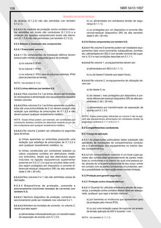 108 NBR 5410:1997
Glossário de termos técnicos
Proibidaareproduçãototalouparcial
Proibidaareproduçãototalouparcial
de alcance (5.1.2.4) não são admitidas (ver também
5.7.2.1).
9.2.3.2.3 As medidas de proteção contra contatos indire-
tos admitidas em locais não condutores (5.1.3.3) e a
proteção por ligações eqüipotenciais locais não aterra-
das (5.1.3.4) não são permitidas (ver também 5.7.2.2).
9.2.4 Seleção e instalação dos componentes
9.2.4.1 Prescrições comuns
9.2.4.1.1 Os componentes da instalação elétrica devem
possuir pelo menos os seguintes graus de proteção:
a) no volume 0: IPX8;
b) no volume 1: IPX4;
c) no volume 2: IPX2 para as piscinas cobertas, IPX4
para as piscinas ao tempo.
NOTA - Ver também 6.1.3.2.
9.2.4.2 Linhas elétricas (ver também 6.2)
9.2.4.2.1 Nos volumes 0 e 1 as linhas devem ser limitadas
às necessárias à alimentação dos equipamentos situados
nesses volumes.
9.2.4.2.2 Nos volumes 0 e 1 as linhas aparentes ou embu-
tidas até uma profundidade de 5 cm devem possuir uma
isolação que satisfaça às prescrições de 5.1.3.2 e não
devem possuir qualquer revestimento metálico.
NOTA - Essas linhas podem, por exemplo, ser constituídas por
condutores isolados contidos em eletroduto isolante ou por ca-
bos multipolares sem qualquer revestimento metálico.
9.2.4.2.3 No volume 2 podem ser utilizados os seguintes
tipos de linhas:
a) linhas aparentes ou embutidas possuindo uma
isolação que satisfaça às prescrições de 5.1.3.2 e
sem qualquer revestimento metálico; ou
b) linhas constituídas por condutores isolados ou
cabos unipolares contidos em eletrodutos metáli-
cos embutidos, desde que tais eletrodutos sejam
incluídos na ligação eqüipotencial suplementar
prescrita em 9.2.3.1.2 e que os circuitos neles conti-
dos sejam protegidos por dispositivo a corrente di-
ferencial-residual (dispositivo DR) de alta sensibili-
dade (I ∆N ≤ 30 mA).
9.2.4.2.4 Nos volumes 0 e 1 não são admitidas caixas de
derivação.
9.2.4.3 Dispositivos de proteção, comando e
seccionamento (incluindo tomadas de corrente) (ver
também 6.3)
9.2.4.3.1 Nenhum dispositivo de proteção, comando ou
seccionamento pode ser instalado nos volumes 0 e 1.
9.2.4.3.2 Admitem-se tomadas de corrente, no volume 2,
desde que elas sejam:
a) alimentadas individualmente por um transformador
de separação de acordo com 5.1.3.5;
b) ou alimentadas em extrabaixa tensão de segu-
rança (5.1.1.1);
c) ou protegidas por um dispositivo a corrente dife-
rencial-residual (dispositivo DR) de alta sensibili-
dade (I ∆N ≤ 30 mA).
9.2.4.4 Outros componentes (ver também 6.5)
9.2.4.4.1 No volume 0 somente podem ser instalados equi-
pamentos (tais como luminárias subaquáticas, bombas,
etc.) alimentados em SELV com tensão nominal não supe-
rior a 12 V e nas condições descritas em 5.1.1.1.
9.2.4.4.2 No volume 1, os equipamentos devem ser:
a) alimentados em SELV (5.1.1.1);
b) ou da classe II (desde que sejam fixos).
9.2.4.4.3 No volume 2, os equipamentos de utilização de-
vem ser:
a) da classe II; ou
b) da classe I, mas protegidos por dispositivo a cor-
rente diferencial-residual (dispositivo DR) de alta sen-
sibilidade (I ∆N ≤ 30 mA);
c) alimentados por transformador de separação de
acordo com 5.1.3.5.
NOTA - Essas prescrições referentes ao volume 2 não se apli-
cam aos equipamentos alimentados em extrabaixa tensão de
segurança conforme 5.1.1.1 e 9.2.3.1.1.
9.3 Compartimentos condutores
9.3.1 Campo de aplicação
9.3.1.1 As prescrições particulares desta subseção são
aplicáveis às instalações de compartimentos conduto-
res e à alimentação dos equipamentos no interior des-
tes compartimentos.
9.3.1.2 Um compartimento condutor é um local cujas pa-
redes são constituídas essencialmente de partes metá-
licas ou condutoras e no interior do qual uma pessoa po-
de, através de uma parte substancial de seu corpo, entrar
em contato com as partes condutoras circundantes, sen-
do a possibilidade de interrupção deste contato limitada.
9.3.2 Proteção para garantir segurança
9.3.2.1 Proteção contra choques elétricos
9.3.2.1.1 Quando for utilizada extrabaixa tensão de segu-
rança, a proteção contra contatos diretos deve ser assegu-
rada, qualquer que seja a tensão nominal:
a) por barreiras ou invólucros que apresentem grau
de proteção pelo menos IP2X;
b) ou por uma isolação capaz de suportar um ensaio
de tensão aplicada de 500 V durante 1 min.
NOTA - Ver também 5.1.1.1.3.
 