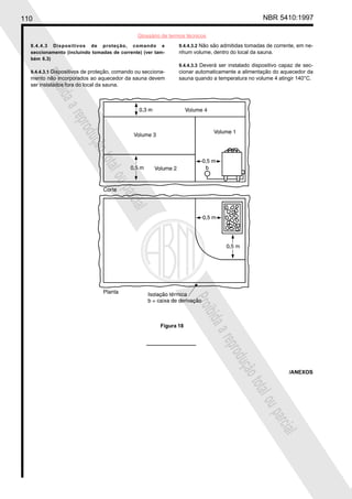 110 NBR 5410:1997
Glossário de termos técnicos
Proibidaareproduçãototalouparcial
Proibidaareproduçãototalouparcial
9.4.4.3 Dispositivos de proteção, comando e
seccionamento (incluindo tomadas de corrente) (ver tam-
bém 6.3)
9.4.4.3.1 Dispositivos de proteção, comando ou secciona-
mento não incorporados ao aquecedor da sauna devem
ser instalados fora do local da sauna.
9.4.4.3.2 Não são admitidas tomadas de corrente, em ne-
nhum volume, dentro do local da sauna.
9.4.4.3.3 Deverá ser instalado dispositivo capaz de sec-
cionar automaticamente a alimentação do aquecedor da
sauna quando a temperatura no volume 4 atingir 140°C.
Figura 18
/ANEXOS
 