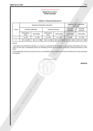 NBR 5410:1997 111
Glossário de termos técnicos
Proibidaareproduçãototalouparcial
Proibidaareproduçãototalouparcial
Anexo A (normativo)
Faixas de tensão
Tabela 57 - Faixas de tensão (em V)
Sistemas não diretamente
aterrados
Corrente Corrente
alternada contínua
Entre fase e Entre pólo e
terra terra
I U ≤ 50 U ≤ 50 U ≤ 120 U ≤ 120 U ≤ 50 U ≤ 120
II 50 < U ≤ 600 50 < U ≤ 1 000 120 < U ≤ 900 120 < U ≤ 1 500 50 < U ≤ 1 000 120 < U ≤ 1 500
NOTAS
1 Nos sistemas não diretamente aterrados, se o neutro (ou compensador) for distribuído, os equipamentos alimentados entre fase e
neutro (ou entre pólo e compensador) devem ser escolhidos de forma que sua isolação corresponda à tensão entre fases (ou entre
pólos).
2 Esta classificação das faixas de tensão não exclui a possiblidade de serem introduzidos limites intermediários para certas prescrições
de instalação.
Faixa Corrente alternada Corrente contínua
Sistemas diretamente aterrados
Entre fases Entre pólos Entre fases Entre pólos
/ANEXO B
 