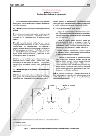 NBR 5410:1997 115
Glossário de termos técnicos
Proibidaareproduçãototalouparcial
Proibidaareproduçãototalouparcial
D.1 A título de exemplo, os procedimentos a seguir podem
ser adotados quando a medição da resistência de aterra-
mento for necessária.
D.1.1 Método convencional com medidor de resistência
de terra
D.1.1.1 Uma corrente alternada de valor constante circula
entre o eletrodo de aterramento T e o eletrodo auxiliar T1
,
localizado fora da zona de influência do eletrodo T (ver fi-
gura 23).
D.1.1.2 Um segundo eletrodo auxiliar, T2
, que pode ser
uma pequena haste enterrada no solo, é inserido a meio
caminho entre T e T1
e a tensão entre T e T2
é medida. A
resistência de aterramento dos eletrodos é a tensão entre
T e T2
dividida pela corrente entre T e T1
. Para verificar se
não há influência entre os eletrodos, duas novas me-
dições devem ser realizadas com T2
deslocado de 6 m
na direção de T e 6 m na direção de T1
.
D.1.1.3 Se os três resultados forem substancialmente se-
melhantes, a média das três leituras é tomada como sendo
a resistência de aterramento do eletrodo T. Do contrário,
o ensaio deve ser repetido com um maior espaçamento
entre T e T1
.
D.1.2 Método por injeção de corrente, com amperímetro
e voltímetro
D.1.2.1 Neste caso, usam-se também dois eletrodos auxi-
liares, porém em geral não alinhados, sendo a corrente
compatível com uma tensão aplicada máxima de 50 V
entre o eletrodo de aterramento e um eletrodo auxiliar
(ver figura 24). A queda de tensão no eletrodo a ensaiar
é medida relativamente ao segundo eletrodo auxiliar.
D.1.2.2 Em geral procede-se como segue:
- Injeção de corrente entre os dois eletrodos auxilia-
res para determinar a soma das resistências de ater-
ramento respectivas (divisão da tensão aplicada pela
corrente injetada).
- Injeção de corrente entre o eletrodo a ensaiar e o
eletrodo auxiliar 1. Medir as tensões entre cada ele-
trodo e o eletrodo auxiliar 2 e a corrente injetada. A
partir destes valores calcular as resistências de ater-
ramento dos dois eletrodos, a ensaiar e auxiliar 1.
- Inverter as funções dos eletrodos auxiliares e repetir
a operação anterior, determinando as resistências
do eletrodo a ensaiar e do auxiliar 2.
- Comparar os dois valores de resistência obtidos
para o eletrodo a ensaiar e também a soma dos
valores obtidos para 1 e 2 com a resistência global
medida diretamente. Se os valores obtidos por me-
dições diferentes forem semelhantes (caso habitual),
esses valores são válidos; caso contrário, devem-se
utilizar localizações mais adequadas (mais afas-
tadas) para os eletrodos auxiliares.
D.2 Se o ensaio for realizado à freqüência industrial, a
fonte utilizada para o ensaio deve ser isolada do sistema de
distribuição (por exemplo, pelo uso de transformador de
enrolamentos separados).
Anexo D (normativo)
Medição da resistência de aterramento
T é o eletrodo de aterramento desconectado de todas as outras fontes de tensão
T1
é o eletrodo auxiliar
T2 é o segundo eletrodo auxiliar
Figura 23 - Medição da resistência de aterramento com instrumento convencional
 