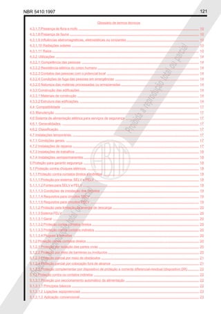 NBR 5410:1997 121
Glossário de termos técnicos
Proibidaareproduçãototalouparcial
Proibidaareproduçãototalouparcial
4.3.1.7 Presença de flora e mofo .................................................................................................................................. 10
4.3.1.8 Presença de fauna ........................................................................................................................................... 10
4.3.1.9 Influências eletromagnéticas, eletrostáticas ou ionizantes.............................................................................. 10
4.3.1.10 Radiações solares ......................................................................................................................................... 10
4.3.1.11 Raios .............................................................................................................................................................. 10
4.3.2 Utilizações .......................................................................................................................................................... 14
4.3.2.1 Competência das pessoas .............................................................................................................................. 14
4.3.2.2 Resistência elétrica do corpo humano ............................................................................................................. 14
4.3.2.3 Contatos das pessoas com o potencial local ................................................................................................... 14
4.3.2.4 Condições de fuga das pessoas em emergências .......................................................................................... 14
4.3.2.5 Natureza das matérias processadas ou armazenadas.................................................................................... 14
4.3.3 Construção das edificações ................................................................................................................................ 14
4.3.3.1 Materiais de construção ................................................................................................................................... 14
4.3.3.2 Estrutura das edificações. ................................................................................................................................ 14
4.4 Compatibilidade .................................................................................................................................................... 17
4.5 Manutenção ........................................................................................................................................................... 17
4.6 Sistema de alimentação elétrica para serviços de segurança ............................................................................... 17
4.6.1 Generalidades. ................................................................................................................................................... 17
4.6.2 Classificação....................................................................................................................................................... 17
4.7 Instalações temporárias. ........................................................................................................................................ 17
4.7.1 Condições gerais. ............................................................................................................................................... 17
4.7.2 Instalações de reparos ........................................................................................................................................ 17
4.7.3 Instalações de trabalhos ..................................................................................................................................... 18
4.7.4 Instalações semipermanentes ............................................................................................................................ 18
5 Proteção para garantir segurança ............................................................................................................................ 18
5.1 Proteção contra choques elétricos. ........................................................................................................................ 18
5.1.1 Proteção contra contatos diretos e indiretos ....................................................................................................... 18
5.1.1.1 Proteção por sistema: SELV e PELV ................................................................................................................ 18
5.1.1.1.2 Fontes para SELV e PELV ............................................................................................................................. 18
5.1.1.1.3 Condições de instalação dos circuitos .......................................................................................................... 19
5.1.1.1.4 Requisitos para circuitos SELV ..................................................................................................................... 19
5.1.1.1.5 Requisitos para circuitos PELV ..................................................................................................................... 19
5.1.1.2 Proteção pela limitação da energia de descarga ............................................................................................. 20
5.1.1.3 Sistema FELV. .................................................................................................................................................. 20
5.1.1.3.1 Geral ............................................................................................................................................................. 20
5.1.1.3.2 Proteção contra contatos diretos ................................................................................................................... 20
5.1.1.3.3 Proteção contra contatos indiretos ................................................................................................................ 20
5.1.1.3.4 Plugues e tomadas ....................................................................................................................................... 20
5.1.2 Proteção contra contatos diretos ......................................................................................................................... 20
5.1.2.1 Proteção por isolação das partes vivas ............................................................................................................ 20
5.1.2.2 Proteção por meio de barreiras ou invólucros .................................................................................................. 20
5.1.2.3 Proteção parcial por meio de obstáculos ......................................................................................................... 21
5.1.2.4 Proteção parcial por colocação fora de alcance .............................................................................................. 21
5.1.2.5 Proteção complementar por dispositivo de proteção a corrente diferencial-residual (dispositivo DR)............ 22
5.1.3 Proteção contra os contatos indiretos ................................................................................................................. 22
5.1.3.1 Proteção por seccionamento automático da alimentação ............................................................................... 22
5.1.3.1.1 Princípios básicos ......................................................................................................................................... 22
5.1.3.1.2 Ligações eqüipotenciais ............................................................................................................................... 23
5.1.3.1.3 Aplicação convencional ................................................................................................................................ 23
 