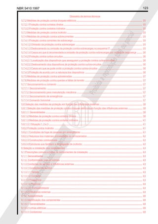 NBR 5410:1997 123
Glossário de termos técnicos
Proibidaareproduçãototalouparcial
Proibidaareproduçãototalouparcial
5.7.2 Medidas de proteção contra choques elétricos................................................................................................... 35
5.7.2.1 Proteção contra contatos diretos ...................................................................................................................... 35
5.7.2.2 Proteção contra contatos indiretos ................................................................................................................... 35
5.7.3 Medidas de proteção contra incêndio ................................................................................................................. 35
5.7.4 Medidas de proteção contra sobrecorrentes ...................................................................................................... 35
5.7.4.1 Proteção contra correntes de sobrecarga ........................................................................................................ 35
5.7.4.1.2 Omissão da proteção contra sobrecargas .................................................................................................... 35
5.7.4.1.3 Deslocamento ou omissão da proteção contra sobrecargas no esquema IT................................................ 35
5.7.4.1.4 Casos em que é recomendada a omissão da proteção contra sobrecargas por razões de segurança ........ 36
5.7.4.2 Proteção contra curtos-circuitos ....................................................................................................................... 36
5.7.4.2.1 Localização dos dispositivos que assegurem a proteção contra curtos-circuitos ......................................... 36
5.7.4.2.2 Deslocamento dos dispositivos de proteção contra curtos-circuitos ............................................................ 36
5.7.4.2.3 Casos em que se pode omitir a proteção contra curtos-circuitos .................................................................. 36
5.7.4.3 Proteção de acordo com a natureza dos dispositivos ...................................................................................... 36
5.7.5 Medidas de proteção contra sobretensões ......................................................................................................... 37
5.7.6 Medidas de proteção contra quedas e faltas de tensão ...................................................................................... 37
5.7.7 Seccionamento e comando ................................................................................................................................ 37
5.7.7.1 Seccionamento. ............................................................................................................................................... 37
5.7.7.2 Seccionamento para manutenção mecânica .................................................................................................. 37
5.7.7.3 Seccionamento de emergência ....................................................................................................................... 37
5.7.7.4 Comando funcional.......................................................................................................................................... 37
5.8 Seleção das medidas de proteção em função das influências externas ................................................................ 38
5.8.1 Seleção das medidas de proteção contra choques elétricos em função das influências externas ..................... 38
5.8.1.1 Generalidades ................................................................................................................................................. 38
5.8.1.2 Medidas de proteção contra contatos diretos................................................................................................... 38
5.8.1.3 Medidas de proteção contra contatos indiretos................................................................................................ 41
5.8.1.3.1 Situação 1, 2 e 3 ............................................................................................................................................ 41
5.8.2 Proteção contra incêndio .................................................................................................................................... 41
5.8.2.1 Condições de fuga de pessoas em emergências ............................................................................................ 41
5.8.2.2 Natureza dos materiais processados ou armazenados ................................................................................... 42
5.8.2.3 Construções combustíveis ............................................................................................................................... 43
5.8.2.4 Estruturas que facilitem a propagação de incêndio . ........................................................................................ 43
6 Seleção e instalação dos componentes ................................................................................................................... 43
6.1 Prescrições comuns a todos os componentes da instalação. ................................................................................ 43
6.1.1 Generalidades .................................................................................................................................................... 43
6.1.2. Conformidade com as normas ........................................................................................................................... 43
6.1.3 Condições de serviço e influências externas ...................................................................................................... 43
6.1.3.1 Condições de serviço....................................................................................................................................... 43
6.1.3.1.1 Tensão .......................................................................................................................................................... 43
6.1.3.1.2 Corrente ........................................................................................................................................................ 43
6.3.1.3 Freqüência ....................................................................................................................................................... 43
6.1.3.1.4 Potência ........................................................................................................................................................ 44
6.1.3.1.5 Compatibilidade ........................................................................................................................................... 44
6.1.3.2 Influências externas ......................................................................................................................................... 44
6.1.4 Acessibilidade .................................................................................................................................................... 48
6.1.5 Identificação dos componentes .......................................................................................................................... 48
6.1.5.1 Generalidades ................................................................................................................................................. 48
6.1.5.2 Linhas elétricas ................................................................................................................................................ 48
6.1.5.3 Condutores ...................................................................................................................................................... 48
 