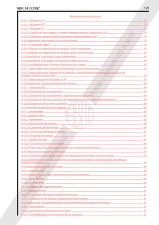 NBR 5410:1997 125
Glossário de termos técnicos
Proibidaareproduçãototalouparcial
Proibidaareproduçãototalouparcial
6.3.3.1.1 Esquema TN ................................................................................................................................................. 78
6.3.3.1.2 Esquema TT .................................................................................................................................................. 78
6.3.3.1.3 Esquema IT. .................................................................................................................................................. 78
6.3.3.2 Dispositivos de proteção a corrente diferencial-residual (dispositivos DR) ..................................................... 78
6.3.3.3 Dispositivos supervisores de isolamento (abreviadamente, DSI) ................................................................... 79
6.3.4 Dispositivos de proteção contra sobrecorrentes ................................................................................................. 79
6.3.4.1 Disposições gerais .......................................................................................................................................... 79
6.3.4.2 Seleção dos dispositivos de proteção contra sobrecargas .............................................................................. 79
6.3.4.3 Seleção dos dispositivos de proteção contra curtos-circuitos .......................................................................... 80
6.3.5 Dispositivos de proteção contra sobretensões ................................................................................................... 81
6.3.6 Dispositivos de proteção contra quedas e faltas de tensão................................................................................. 83
6.3.7 Coordenação entre diferentes dispositivos de proteção .................................................................................... 83
6.3.7.1 Seletividade entre dispositivos de proteção contra sobrecorrentes ................................................................ 83
6.3.7.2 Associação entre dispositivos de proteção a corrente diferencial-residual e dispositivos de
proteção contra sobrecorrentes ................................................................................................................................... 83
6.3.7.3 Seletividade entre dispositivos DR .................................................................................................................. 83
6.3.8 Dispositivos de seccionamento e de comando ................................................................................................... 84
6.3.8.1 Generalidades ................................................................................................................................................. 84
6.3.8.2 Dispositivos de seccionamento ....................................................................................................................... 84
6.3.8.3 Dispositivos de seccionamento para manutenção mecânica .......................................................................... 84
6.3.8.4 Dispositivos de seccionamento de emergência (incluindo parada de emergência) ....................................... 85
6.3.8.5 Dispositivos de comando funcional ................................................................................................................. 85
6.4 Aterramento e condutores de proteção .................................................................................................................. 85
6.4.1 Generalidades .................................................................................................................................................... 85
6.4.2 Ligações à terra................................................................................................................................................... 85
6.4.2.1 Aterramento ..................................................................................................................................................... 85
6.4.2.2 Eletrodos de aterramento................................................................................................................................. 86
6.4.2.3 Condutores de aterramento ............................................................................................................................. 86
6.4.2.4 Terminal de aterramento principal ................................................................................................................... 87
6.4.3 Condutores de proteção ..................................................................................................................................... 87
6.4.3.1 Seções mínimas ............................................................................................................................................... 87
6.4.3.2 Tipos de condutores de proteção ..................................................................................................................... 89
6.4.3.3 Preservação da continuidade elétrica dos condutores de proteção ................................................................ 90
6.4.4 Aterramento por razões de proteção ................................................................................................................... 90
6.4.4.1 Condutores de proteção usados com dispositivos de proteção a sobrecorrentes ........................................... 90
6.4.4.2 Aterramento de mastro de antenas e do sistema de proteção contra descargas atmosféricas
(SPDA) da edificação .................................................................................................................................................... 90
6.4.5 Aterramento por razões funcionais ........................................................................................................................ 90
6.4.5.1 Generalidades ................................................................................................................................................... 90
6.4.6 Aterramento por razões combinadas de proteção e funcionais .............................................................................. 90
6.4.6.1 Generalidades ................................................................................................................................................... 90
6.4.6.2 Condutor PEN ................................................................................................................................................... 90
6.4.7 Condutores de eqüipotencialidade ........................................................................................................................ 91
6.4.7.1 Seções mínimas ................................................................................................................................................ 91
6.4.7.1.1 Condutores da ligação eqüipotencial principal.................................................................................................. 91
6.4.7.1.2 Condutores das ligações eqüipotenciais suplementares .................................................................................. 91
6.4.8 Aterramento e eqüipotencialização de equipamentos de tecnologia da informação................................................. 91
6.4.8.1 Generalidades ................................................................................................................................................... 91
6.4.8.2 Uso do terminal de aterramento principal ............................................................................................................ 91
6.4.8.3 Compatibilidade com condutores PEN da edificação .......................................................................................... 91
 